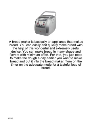 A bread maker is basically an appliance that makes
bread. You can easily and quickly make bread with
    the help of this wonderful and extremely useful
  device. You can make bread in many shape and
flavors with minimum effort. For that, you just need
to make the dough a day earlier you want to make
 bread and put it into the bread maker. Turn on the
  timer on the adequate mode for a tasteful load of
                        bread.




more
 