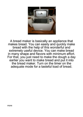 A bread maker is basically an appliance that
makes bread. You can easily and quickly make
    bread with the help of this wonderful and
 extremely useful device. You can make bread
in many shape and flavors with minimum effort.
For that, you just need to make the dough a day
 earlier you want to make bread and put it into
   the bread maker. Turn on the timer on the
  adequate mode for a tasteful load of bread.




more
 