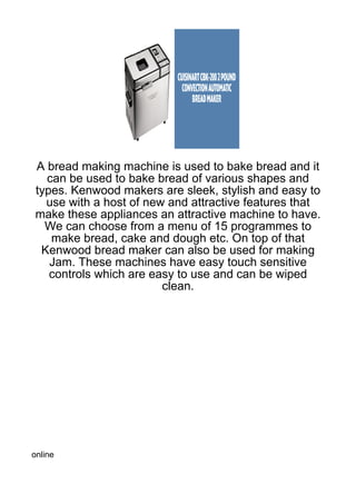 A bread making machine is used to bake bread and it
  can be used to bake bread of various shapes and
types. Kenwood makers are sleek, stylish and easy to
  use with a host of new and attractive features that
make these appliances an attractive machine to have.
  We can choose from a menu of 15 programmes to
   make bread, cake and dough etc. On top of that
 Kenwood bread maker can also be used for making
   Jam. These machines have easy touch sensitive
   controls which are easy to use and can be wiped
                        clean.




online
 