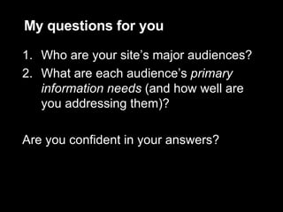 My questions for you Who are your site’s major audiences? What are each audience’s  primary information needs  (and how well are you addressing them)? Are you confident in your answers? 