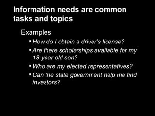 Information needs are common tasks and topics Examples  How do I obtain a driver’s license? Are there scholarships available for my 18-year old son? Who are my elected representatives? Can the state government help me find investors? 