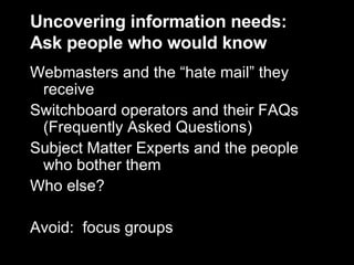 Uncovering information needs: Ask people who would know Webmasters and the “hate mail” they receive Switchboard operators and their FAQs (Frequently Asked Questions) Subject Matter Experts and the people who bother them Who else? Avoid:  focus groups 