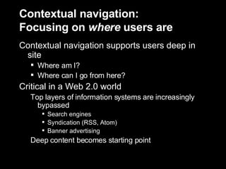 Contextual navigation: Focusing on  where  users are Contextual navigation supports users deep in site Where am I? Where can I go from here? Critical in a Web 2.0 world Top layers of information systems are increasingly bypassed Search engines  Syndication (RSS, Atom) Banner advertising Deep content becomes starting point 