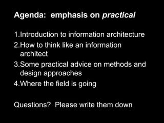 Agenda:  emphasis on  practical Introduction to information architecture How to think like an information architect Some practical advice on methods and design approaches Where the field is going Questions?  Please write them down 