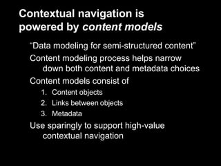 Contextual navigation is  powered by  content models “Data modeling for semi-structured content” Content modeling process helps narrow down both content and metadata choices Content models consist of Content objects Links between objects  Metadata Use sparingly to support high-value contextual navigation 