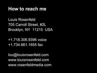 How to reach me Louis Rosenfeld 705 Carroll Street, #2L Brooklyn, NY  11215  USA +1.718.306.9396 voice +1.734.661.1655 fax [email_address] www.louisrosenfeld.com www.rosenfeldmedia.com 
