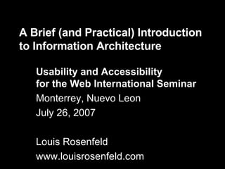 A Brief (and Practical) Introduction to Information Architecture Usability and Accessibility for the Web International Seminar Monterrey, Nuevo Leon July 26, 2007 Louis Rosenfeld www.louisrosenfeld.com 