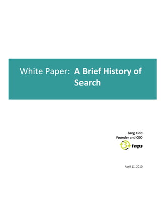                                            	
  
                                              	
  
                                              	
  
                                              	
  
                            	
  
                                              	
  
                                              	
  
                                              	
  
                                              	
  
                                              	
  
                                              	
  
                            	
  
                                   	
  
       White	
  Paper:	
  	
  A	
  Brief	
  History	
  of	
  
                              Search	
  
	
  
                                   	
  
                            	
  
                                                                          	
  
                                                                          	
  
                                                                          	
  
                                                                          	
  
	
                                                                        	
  
                                                                          	
  
                                                           Greg	
  Kidd	
  
                                                     Founder	
  and	
  CEO	
  


                                                                                   	
  
                                                                                   	
  
                                                                                   	
  
                            	
  
                                                            April	
  11,	
  2010	
  
                            	
  
 
