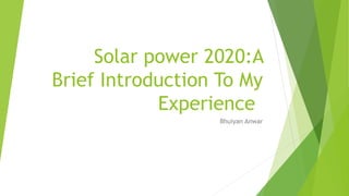 Solar power 2020:A
Brief Introduction To My
Experience
Bhuiyan Anwar
 