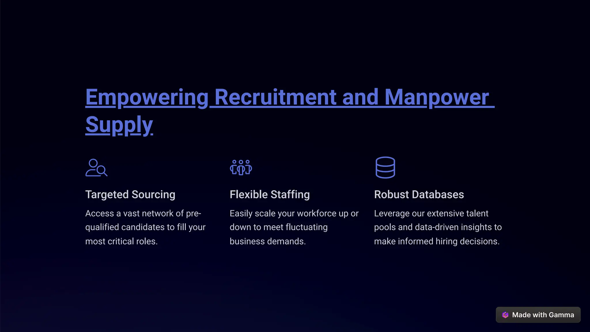 Empowering Recruitment and Manpower
Supply
Targeted Sourcing
Access a vast network of pre-
qualified candidates to fill your
most critical roles.
Flexible Staffing
Easily scale your workforce up or
down to meet fluctuating
business demands.
Robust Databases
Leverage our extensive talent
pools and data-driven insights to
make informed hiring decisions.
 
