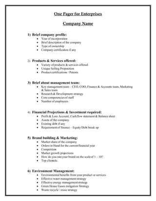 One Pager for Enterprises

                           Company Name

1) Brief company profile:
         Year of incorporation
         Brief description of the company
         Type of ownership
         Company certification if any


2) Products & Services offered:
      Variety of products & services offered
      Unique Selling Proposition
      Product certifications / Patents


3) Brief about management team:
         Key management team – CEO, COO, Finance & Accounts team, Marketing
          & Sales team
         Research & Development strategy
         Core competencies of staff
         Number of employees.


4) Financial Projections & Investment required:
       Profit & Loss Account, Cash flow statement & Balance sheet
       Assets of the company
       Existing debt if any
       Requirement of finance – Equity/Debt break up


5) Brand building & Marketing:
         Market share of the company
         Orders in Hand for the current financial year
         Competition
         Market growth projections
         How do you rate your brand on the scale of 1 – 10?
         Top clientele.


6) Environment Management:
         Environmental benefits from your product or services
         Effective water management strategy
         Effective energy management strategy
         Green House Gases mitigation Strategy
         Waste recycle / reuse strategy
 
