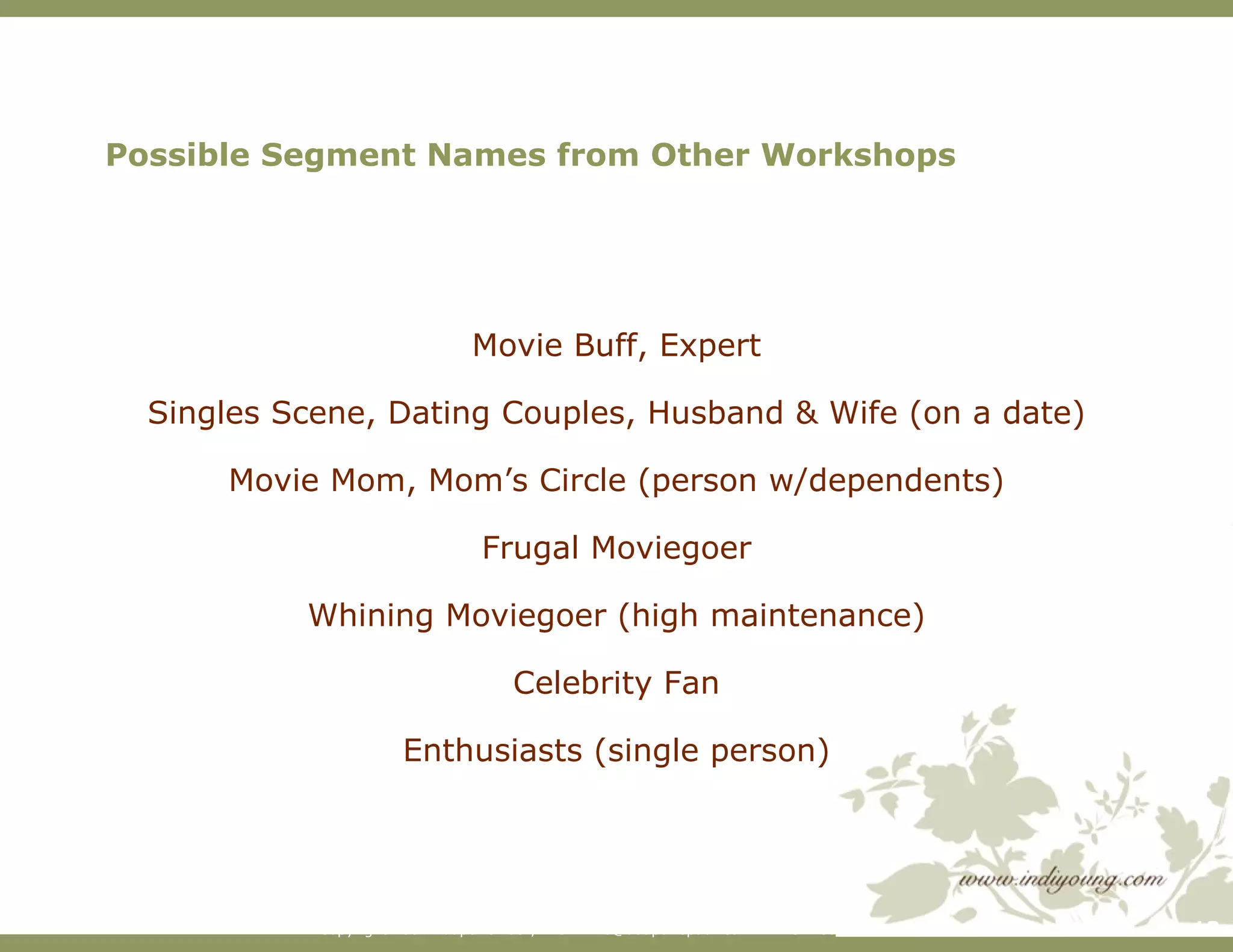 Possible Segment Names from Other Workshops Movie Buff, Expert Singles Scene, Dating Couples, Husband & Wife (on a date) Movie Mom, Mom’s Circle (person w/dependents) Frugal Moviegoer Whining Moviegoer (high maintenance) Celebrity Fan Enthusiasts (single person) 