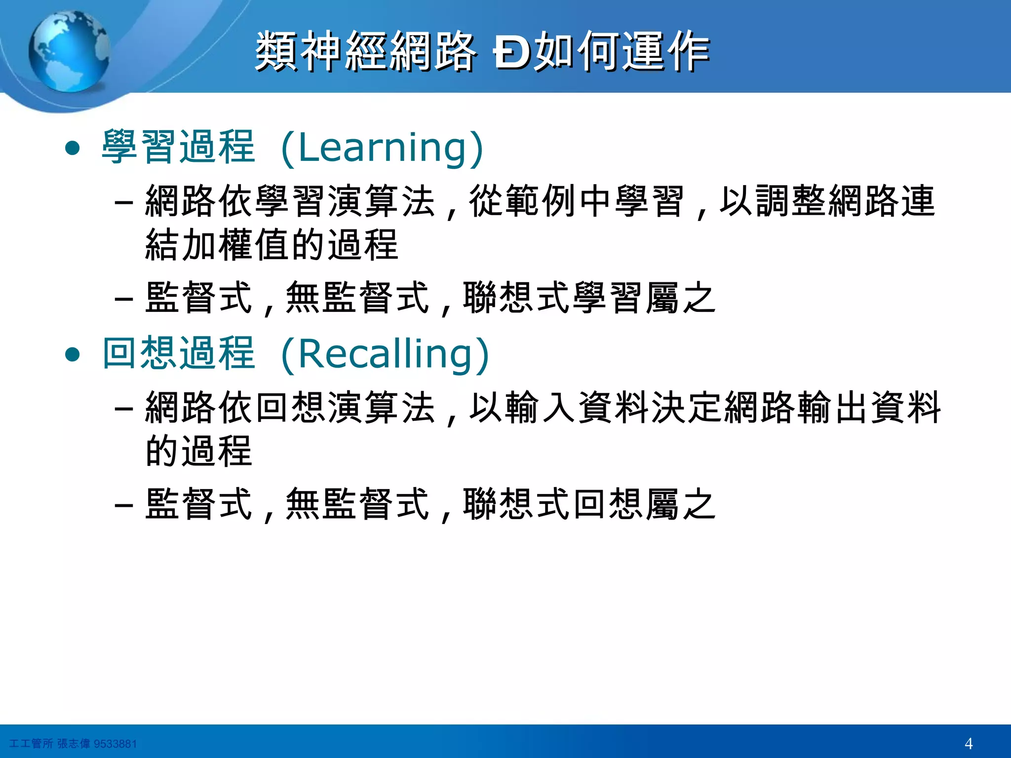 類神經網路 – 如何運作 學習過程  (Learning) 網路依學習演算法 , 從範例中學習 , 以調整網路連結加權值的過程 監督式 , 無監督式 , 聯想式學習屬之 回想過程  (Recalling) 網路依回想演算法 , 以輸入資料決定網路輸出資料的過程 監督式 , 無監督式 , 聯想式回想屬之 