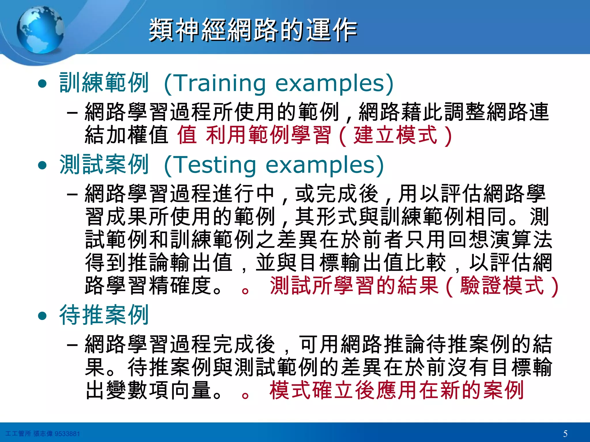 類神經網路的運作 訓練範例  (Training examples) 網路學習過程所使用的範例 , 網路藉此調整網路連結加權值    利用範例學習 ( 建立模式 ) 測試案例  (Testing examples) 網路學習過程進行中 , 或完成後 , 用以評估網路學習成果所使用的範例 , 其形式與訓練範例相同。測試範例和訓練範例之差異在於前者只用回想演算法得到推論輸出值，並與目標輸出值比較，以評估網路學習精確度。    測試所學習的結果 ( 驗證模式 ) 待推案例 網路學習過程完成後，可用網路推論待推案例的結果。待推案例與測試範例的差異在於前沒有目標輸出變數項向量。    模式確立後應用在新的案例 