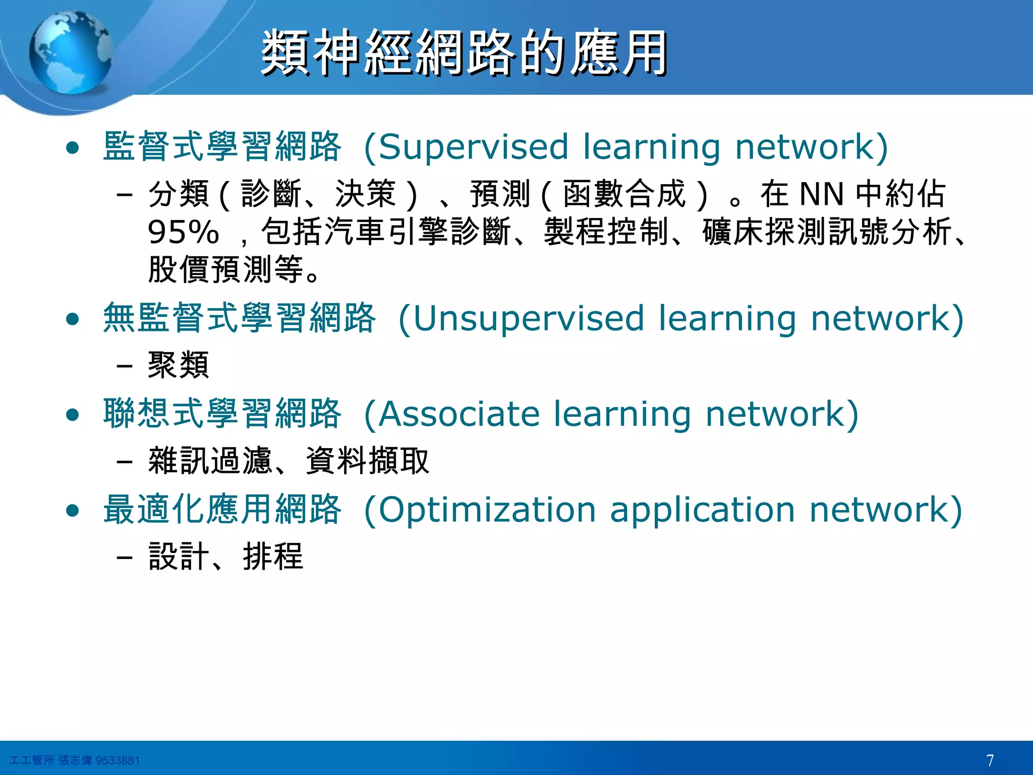 類神經網路的應用 監督式學習網路  (Supervised learning network) 分類 ( 診斷、決策 )  、預測 ( 函數合成 )  。在 NN 中約佔 95% ，包括汽車引擎診斷、製程控制、礦床探測訊號分析、股價預測等。 無監督式學習網路  (Unsupervised learning network) 聚類 聯想式學習網路  (Associate learning network) 雜訊過濾、資料擷取 最適化應用網路  (Optimization application network) 設計、排程 