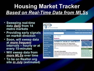 Housing Market Tracker Based on Real-Time Data from MLSs Sweeping real-time data  daily  from 14 metro markets Providing early signals on market direction Soon, will sweep data at  more frequent  intervals – hourly or at every 15-minutes Will sweep data from  more MLSs  over time To be on Realtor.org site  in July  (estimated ) 