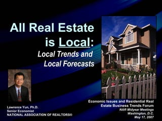 Economic Issues and Residential Real Estate Business Trends Forum NAR Midyear Meetings Washington, D.C. May 17, 2007 Lawrence Yun, Ph.D.  Senior Economist NATIONAL ASSOCIATION OF REALTORS® All Real Estate is  Local : Local Trends and  Local Forecasts 