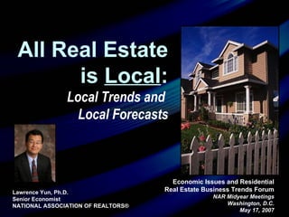 Economic Issues and Residential Real Estate Business Trends Forum NAR Midyear Meetings Washington, D.C. May 17, 2007 Lawrence Yun, Ph.D.  Senior Economist NATIONAL ASSOCIATION OF REALTORS® All Real Estate is  Local : Local Trends and  Local Forecasts 