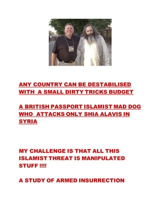 ANY COUNTRY CAN BE DESTABILISED
WITH A SMALL DIRTY TRICKS BUDGET
A BRITISH PASSPORT ISLAMIST MAD DOG
WHO ATTACKS ONLY SHIA ALAVIS IN
SYRIA
MY CHALLENGE IS THAT ALL THIS
ISLAMIST THREAT IS MANIPULATED
STUFF !!!!
A STUDY OF ARMED INSURRECTION
 
