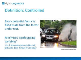 Definition: Controlled 
Every potential factor is 
fixed aside from the factor 
under test. 
Minimises ‘confounding 
variables’ 
e.g. If someone goes outside and 
gets wet, does it mean it’s raining? 
Image via ‘Not the average’ blog 
 