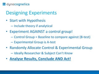 Designing Experiments 
• Start with Hypothesis 
– Include theory if analytical 
• Experiment AGAINST a control group! 
– Control Group = Baseline to compare against (B-test) 
– Experimental Group is A-test 
• Randomly Allocate Control & Experimental Group 
– Ideally Researcher & Subject Can’t Know 
• Analyse Results, Conclude AND Act! 
 