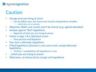 Caution 
• Change only one thing at once! 
– Can do A/B/n tests, but have to be linearly independent variables 
• statistically, not a certainty! 
• Objective: Make sure results aren’t by chance (e.g. against placebo)! 
• Analyse against ‘Null’ Hypothesis 
– Opposite of what you are trying to prove 
• Factor in type 1 & 2 statistical errors 
– False positive and Negatives 
• Your test is alternate hypothesis 
• If Null hypothesis (Chance) is very very small, accept Alternate 
hypothesis… 
– ‘Small-p’ = probability null hypothesis is true 
• …which you are trying to prove! 
• Otherwise, no choice but to accept null hypothesis 
 