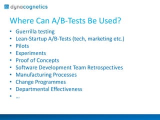 Where Can A/B-Tests Be Used? 
• Guerrilla testing 
• Lean-Startup A/B-Tests (tech, marketing etc.) 
• Pilots 
• Experiments 
• Proof of Concepts 
• Software Development Team Retrospectives 
• Manufacturing Processes 
• Change Programmes 
• Departmental Effectiveness 
• … 
 