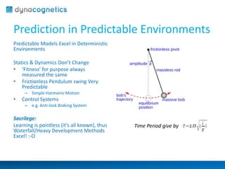 Prediction in Predictable Environments 
Predictable Models Excel in Deterministic 
Environments 
Statics & Dynamics Don’t Change 
• ‘Fitness’ for purpose always 
measured the same 
• Frictionless Pendulum swing Very 
Predictable 
– Simple Harmonic Motion 
• Control Systems 
– e.g. Anti-lock Braking System 
Sacrilege: 
Learning is pointless (it’s all known), thus 
Waterfall/Heavy Development Methods 
Excel! :-O 
Time Period give by 
 