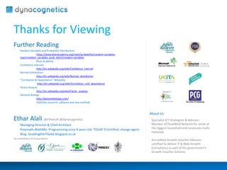 Thanks for Viewing 
Further Reading 
Random Variables and Probability Distributions 
https://www.khanacademy.org/math/probability/random-variables-topic/ 
random_variables_prob_dist/v/random-variables 
Khan Academy 
Confidence Intervals 
http://en.wikipedia.org/wiki/Confidence_interval 
Normal Distribution 
http://en.wikipedia.org/wiki/Normal_distribution 
“Correlation & Dependence” Wikipedia 
http://en.wikipedia.org/wiki/Correlation_and_dependence 
Factor Analysis 
http://en.wikipedia.org/wiki/Factor_analysis 
Genome Biology 
http://genomebiology.com/ 
Publishes research, software and new methods 
Ethar Alali @EtharUK @Dynacognetics 
Managing Director & Chief Architect 
Polymath-MathMo. Programming since 9 years old. TOGAF 9 Certified, change agent. 
Blog: GoadingtheITGeek.blogspot.co.uk 
About Us 
Specialist ICT Strategists & Advisors. 
Member of HiveMind Network for some of 
the biggest household and corporate multi-nationals. 
Accredited Growth Voucher Advisors 
certified to deliver IT & Web Growth 
Consultancy as part of the government’s 
Growth Voucher Scheme. 
Accreditations & Associations 

