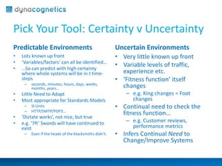 Pick Your Tool: Certainty v Uncertainty 
Predictable Environments 
• Lots known up front 
• ‘Variables/factors’ can all be identified… 
• …So can predict with high certainty 
where whole systems will be in t time-steps 
– seconds, minutes, hours, days, weeks, 
months, years… 
• Little Need to Adapt 
• Most appropriate for Standards Models 
– SI Units 
– HTTP/SMTP/POP3… 
• ‘Dictate works’, not nice, but true 
• e.g. ‘7ft’ Swords will have continued to 
exist 
– Even if the heads of the blacksmiths didn’t. 
Uncertain Environments 
• Very little known up front 
• Variable levels of traffic, 
experience etc. 
• ‘Fitness function’ itself 
changes 
– e.g. King changes = Foot 
changes 
• Continual need to check the 
fitness function… 
– e.g. Customer reviews, 
performance metrics 
• Infers Continual Need to 
Change/Improve Systems 
 