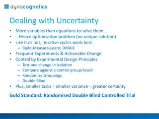 Dealing with Uncertainty 
• More variables than equations to solve them… 
• …Hence optimisation problem (no unique solution) 
• Like it or not, iterative cycles work best 
– Build-Measure-Learn; DMAIC 
• Frequent Experiments & Actionable Change 
• Control by Experimental Design Principles 
– Test one change in isolation 
– Compare against a control group/result 
– Randomise Groupings 
– Double Blind 
• Plus, smaller tasks = smaller variance = greater certainty 
Gold Standard: Randomised Double Blind Controlled Trial 
 