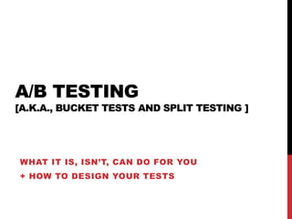 A/B TESTING 
[A.K.A., BUCKET TESTS AND SPLIT TESTING ] 
WHAT IT IS, ISN’T, CAN DO FOR YOU 
+ HOW TO DESIGN YOUR TESTS 
 