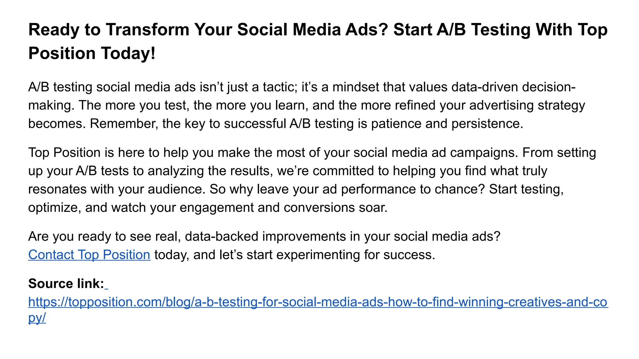 Ready to Transform Your Social Media Ads? Start A/B Testing With Top
Position Today!
A/B testing social media ads isn’t just a tactic; it’s a mindset that values data-driven decision-
making. The more you test, the more you learn, and the more refined your advertising strategy
becomes. Remember, the key to successful A/B testing is patience and persistence.
Top Position is here to help you make the most of your social media ad campaigns. From setting
up your A/B tests to analyzing the results, we’re committed to helping you find what truly
resonates with your audience. So why leave your ad performance to chance? Start testing,
optimize, and watch your engagement and conversions soar.
Are you ready to see real, data-backed improvements in your social media ads?
Contact Top Position today, and let’s start experimenting for success.
Source link:
https://topposition.com/blog/a-b-testing-for-social-media-ads-how-to-find-winning-creatives-and-co
py/
 
