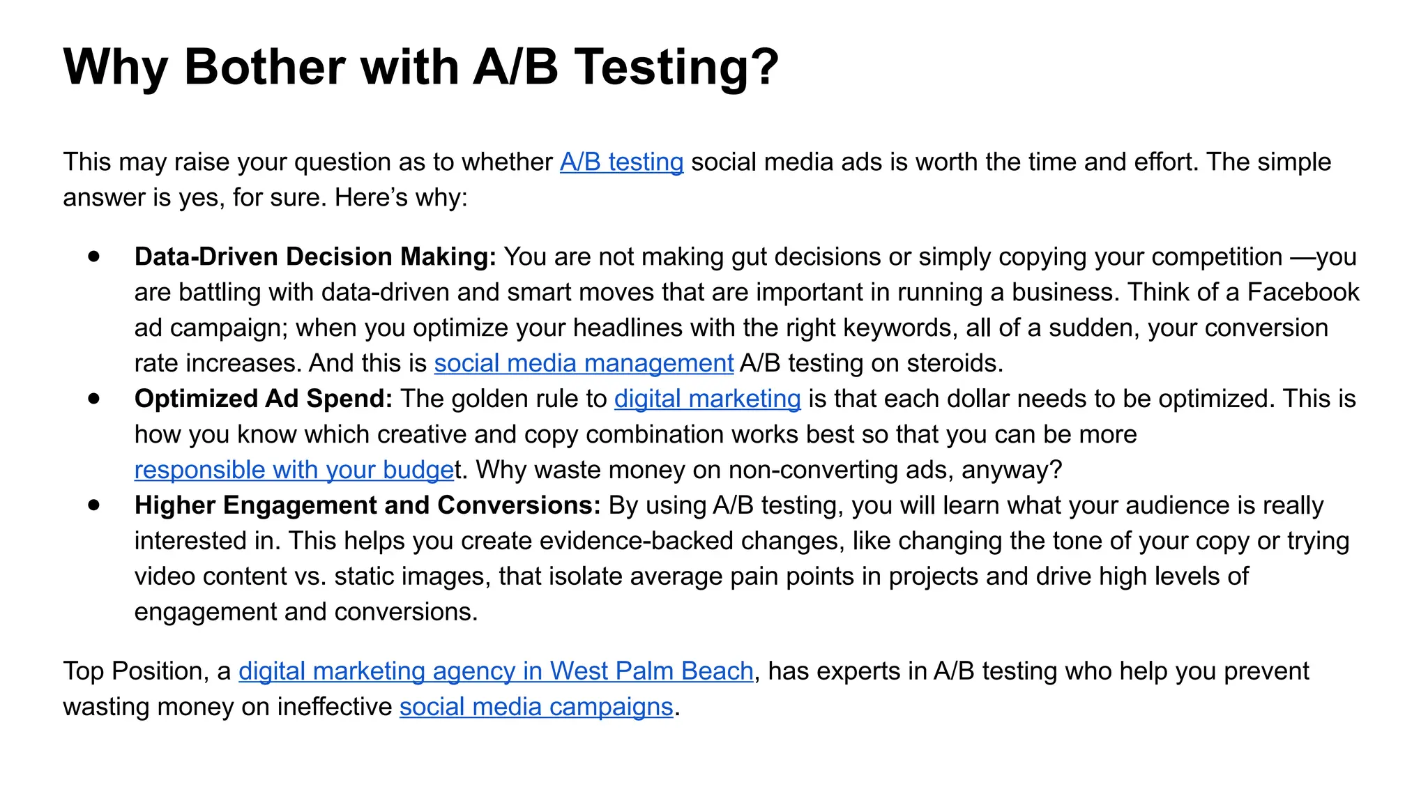 Why Bother with A/B Testing?
This may raise your question as to whether A/B testing social media ads is worth the time and effort. The simple
answer is yes, for sure. Here’s why:
● Data-Driven Decision Making: You are not making gut decisions or simply copying your competition —you
are battling with data-driven and smart moves that are important in running a business. Think of a Facebook
ad campaign; when you optimize your headlines with the right keywords, all of a sudden, your conversion
rate increases. And this is social media management A/B testing on steroids.
● Optimized Ad Spend: The golden rule to digital marketing is that each dollar needs to be optimized. This is
how you know which creative and copy combination works best so that you can be more
responsible with your budget. Why waste money on non-converting ads, anyway?
● Higher Engagement and Conversions: By using A/B testing, you will learn what your audience is really
interested in. This helps you create evidence-backed changes, like changing the tone of your copy or trying
video content vs. static images, that isolate average pain points in projects and drive high levels of
engagement and conversions.
Top Position, a digital marketing agency in West Palm Beach, has experts in A/B testing who help you prevent
wasting money on ineffective social media campaigns.
 
