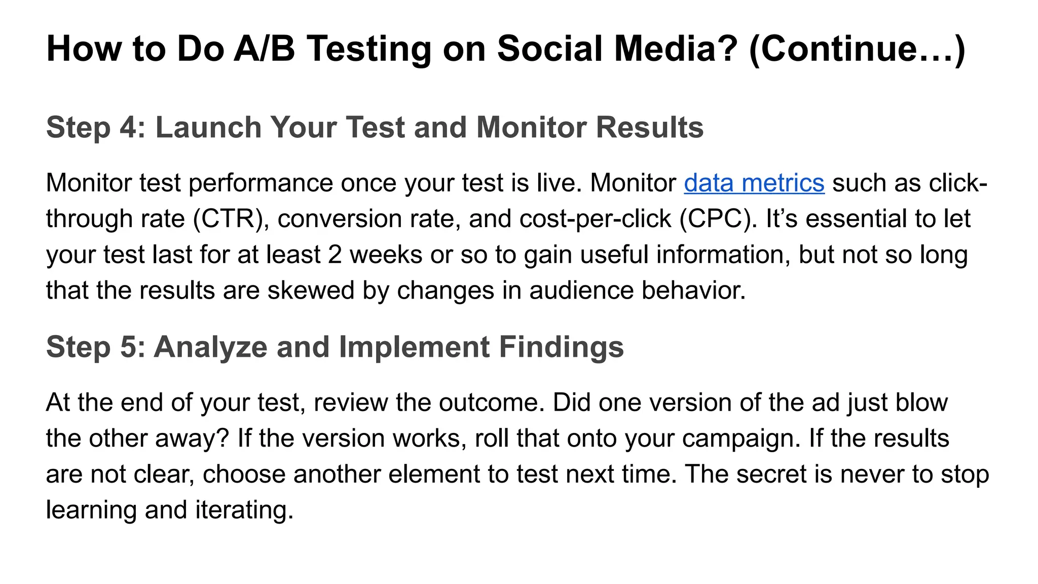 How to Do A/B Testing on Social Media? (Continue…)
Step 4: Launch Your Test and Monitor Results
Monitor test performance once your test is live. Monitor data metrics such as click-
through rate (CTR), conversion rate, and cost-per-click (CPC). It’s essential to let
your test last for at least 2 weeks or so to gain useful information, but not so long
that the results are skewed by changes in audience behavior.
Step 5: Analyze and Implement Findings
At the end of your test, review the outcome. Did one version of the ad just blow
the other away? If the version works, roll that onto your campaign. If the results
are not clear, choose another element to test next time. The secret is never to stop
learning and iterating.
 