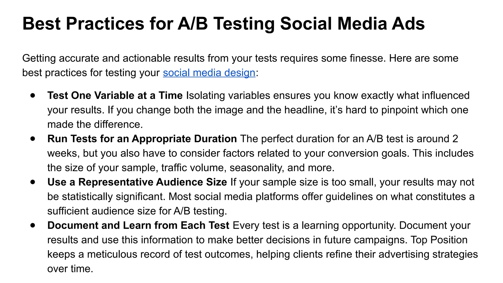 Best Practices for A/B Testing Social Media Ads
Getting accurate and actionable results from your tests requires some finesse. Here are some
best practices for testing your social media design:
● Test One Variable at a Time Isolating variables ensures you know exactly what influenced
your results. If you change both the image and the headline, it’s hard to pinpoint which one
made the difference.
● Run Tests for an Appropriate Duration The perfect duration for an A/B test is around 2
weeks, but you also have to consider factors related to your conversion goals. This includes
the size of your sample, traffic volume, seasonality, and more.
● Use a Representative Audience Size If your sample size is too small, your results may not
be statistically significant. Most social media platforms offer guidelines on what constitutes a
sufficient audience size for A/B testing.
● Document and Learn from Each Test Every test is a learning opportunity. Document your
results and use this information to make better decisions in future campaigns. Top Position
keeps a meticulous record of test outcomes, helping clients refine their advertising strategies
over time.
 