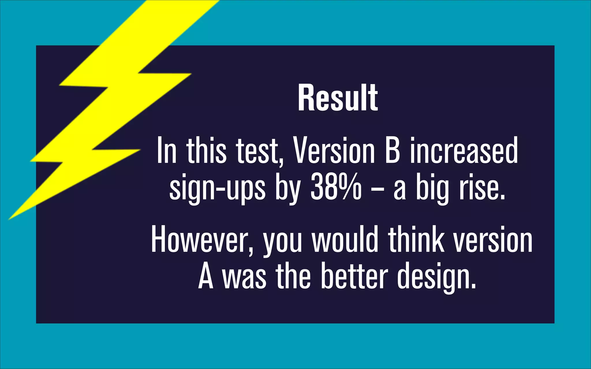 Result
In this test, Version B increased
sign-ups by 38% – a big rise.
However, you would think version
A was the better design.

 