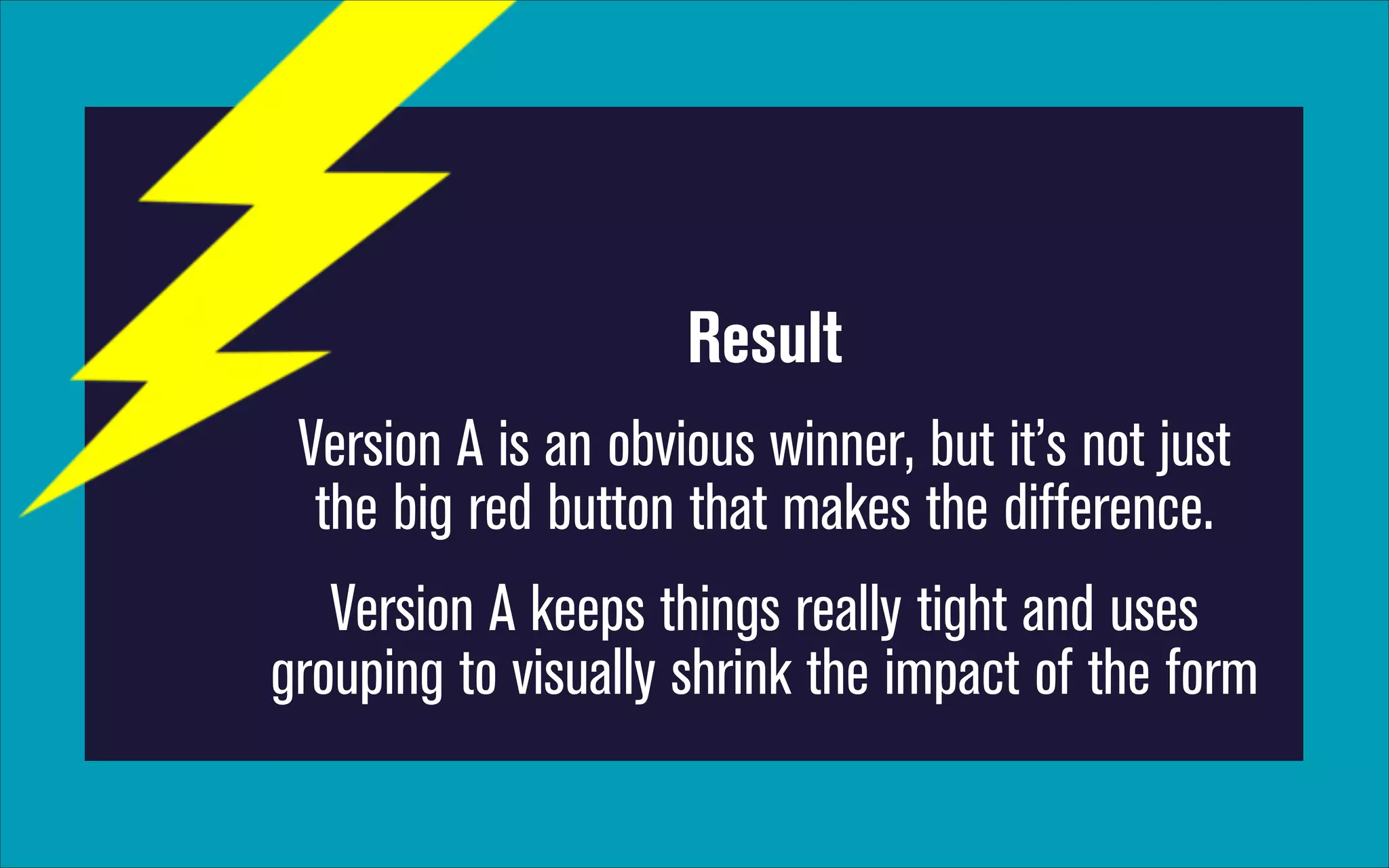 Result
Version A is an obvious winner, but it’s not just
the big red button that makes the difference.
Version A keeps things really tight and uses
grouping to visually shrink the impact of the form

 