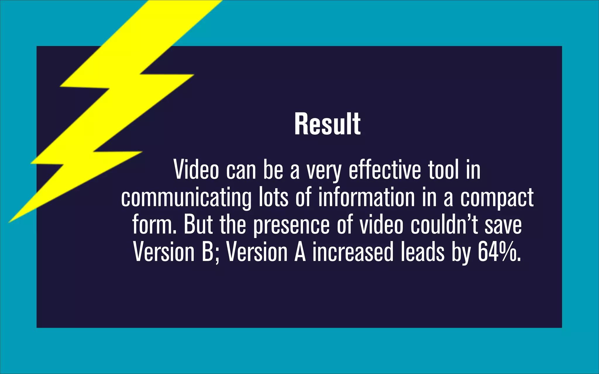 Result
Video can be a very effective tool in
communicating lots of information in a compact
form. But the presence of video couldn’t save
Version B; Version A increased leads by 64%.

 
