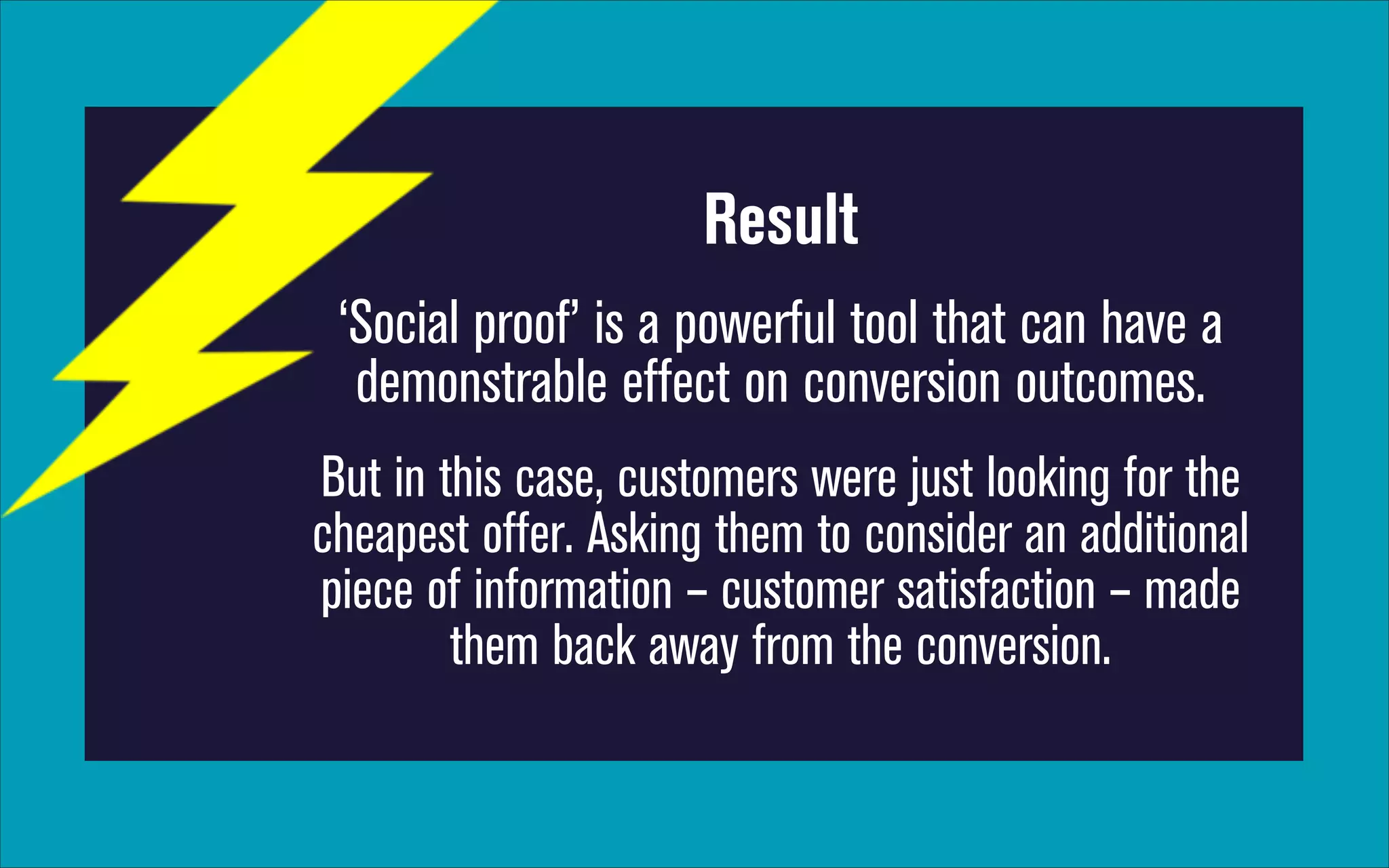 Result
‘Social proof’ is a powerful tool that can have a
demonstrable effect on conversion outcomes.
But in this case, customers were just looking for the
cheapest offer. Asking them to consider an additional
piece of information – customer satisfaction – made
them back away from the conversion.

 