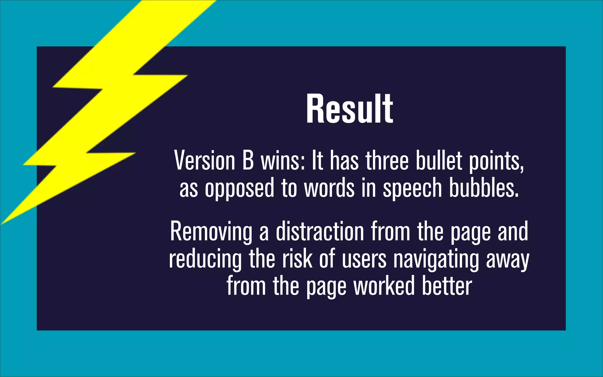 Result
Version B wins: It has three bullet points,
as opposed to words in speech bubbles.
Removing a distraction from the page and
reducing the risk of users navigating away
from the page worked better

 