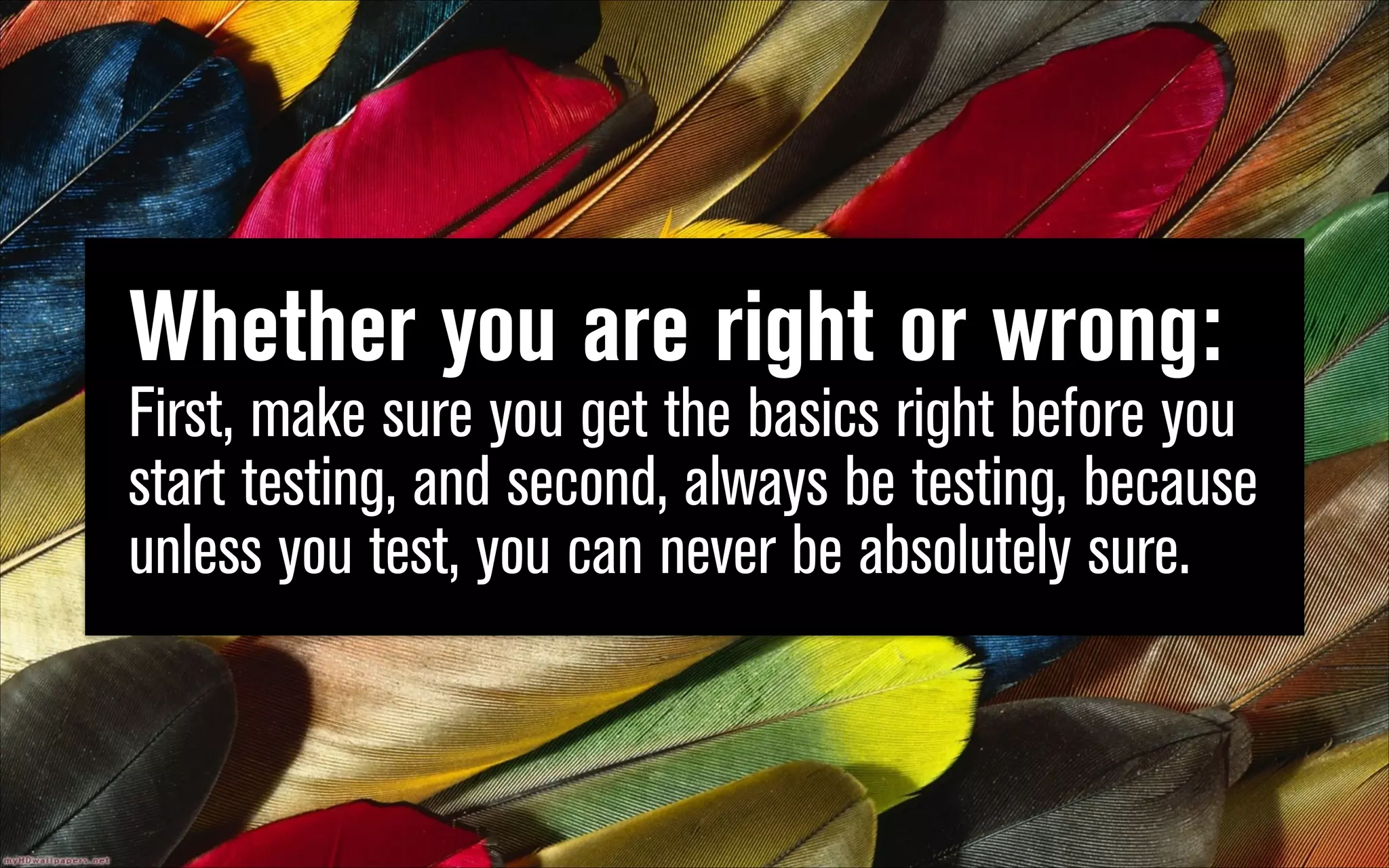 Whether you are right or wrong:  
First, make sure you get the basics right before you
start testing, and second, always be testing, because
unless you test, you can never be absolutely sure.

 