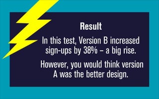 Result
In this test, Version B increased
sign-ups by 38% – a big rise.
However, you would think version
A was the better design.

 