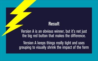 Result
Version A is an obvious winner, but it’s not just
the big red button that makes the difference.
Version A keeps things really tight and uses
grouping to visually shrink the impact of the form

 