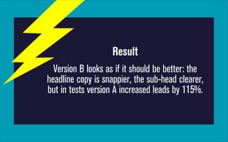 Result
Version B looks as if it should be better: the
headline copy is snappier, the sub-head clearer,
but in tests version A increased leads by 115%.

 