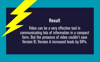 Result
Video can be a very effective tool in
communicating lots of information in a compact
form. But the presence of video couldn’t save
Version B; Version A increased leads by 64%.

 
