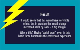 Result
It would seem that this would have very little
effect, but in practice this small change
increased sales by 34% – a big margin.
Why is this? Having ‘social proof’, even in this
basic form, humanizes the conversion experience

 