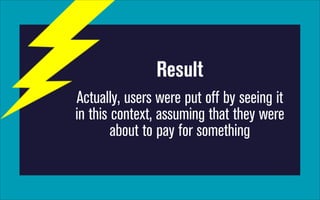 Result
Actually, users were put off by seeing it
in this context, assuming that they were
about to pay for something

 