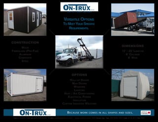 Roll-Off Body Systems



                                                     Versatile OptiOns
                                                     tO Meet YOur specific
                                                        requireMents.


ConstruCtion
                                                                                                               dimensions
       WOOd
fibreglass (pre-fab)                                                                                           12’ - 20’ lengths
      aluMinuM                                                                                                    8’ ceilings
     cOMpOsite                                                                                                      8’ Wide
       steel



                                                             options
                                                          rOll -up dOOrs
                                                            M an dOOrs
                                                              W indOWs
                                                               l ighting
                                                     h eat / air cOnditiOning
                                                         electrical pOWer
                                                             i nsulatiOn
                                                    c ustOM inquiries WelcOMe


                                                        B ecause      work comes in all shapes and sizes .

Call 519-620-1086   or   866-645-8584 E-mail: sales@ontrux.com   www.ontrux.com 223 Boida avE. ayr, oN N0B 1E0 (Hwy 97 & 401 Exit 268)
 