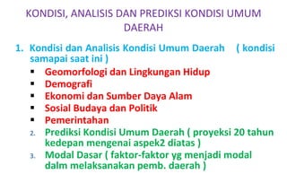 1.  Kondisi dan Analisis Kondisi Umum Daerah  ( kondisi samapai saat ini ) Geomorfologi dan Lingkungan Hidup  Demografi  Ekonomi dan Sumber Daya Alam  Sosial Budaya dan Politik  Pemerintahan  Prediksi Kondisi Umum Daerah ( proyeksi 20 tahun kedepan mengenai aspek2 diatas ) Modal Dasar ( faktor-faktor yg menjadi modal dalm melaksanakan pemb. daerah ) KONDISI, ANALISIS DAN PREDIKSI KONDISI UMUM DAERAH 